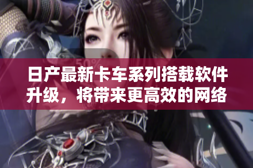 日产最新卡车系列搭载软件升级，将带来更高效的网络工作体验