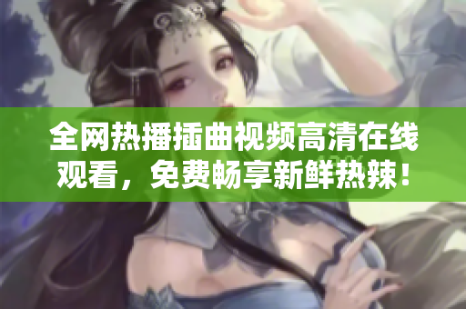 全网热播插曲视频高清在线观看，免费畅享新鲜热辣！
