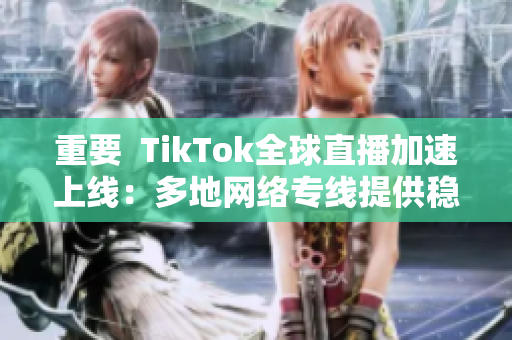 重要  TikTok全球直播加速上线：多地网络专线提供稳定流畅观看体验