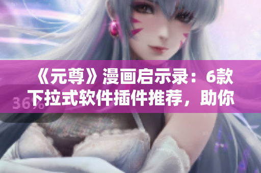 《元尊》漫画启示录：6款下拉式软件插件推荐，助你事半功倍！
