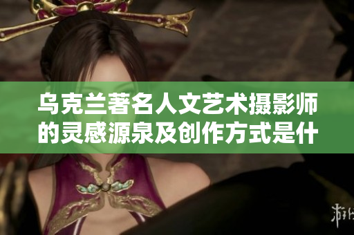 乌克兰著名人文艺术摄影师的灵感源泉及创作方式是什么？