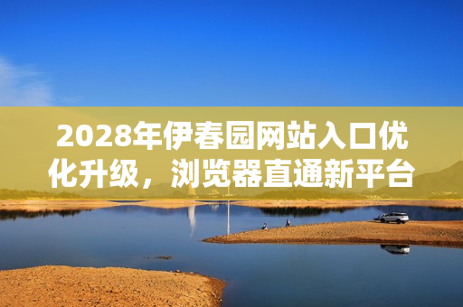 2028年伊春园网站入口优化升级，浏览器直通新平台