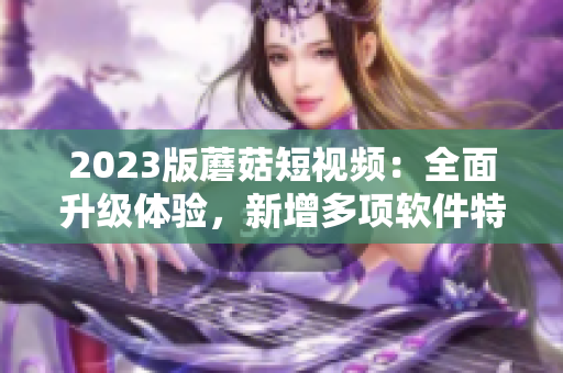 2023版蘑菇短视频：全面升级体验，新增多项软件特性