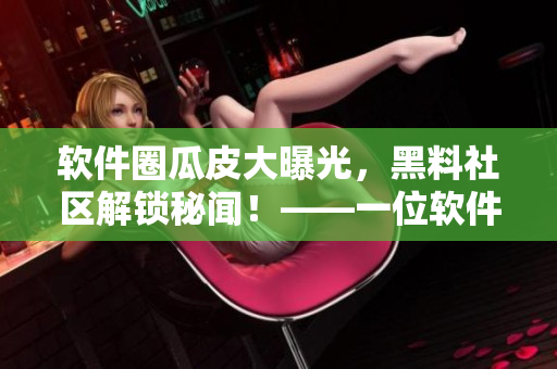 软件圈瓜皮大曝光，黑料社区解锁秘闻！——一位软件编辑的视角