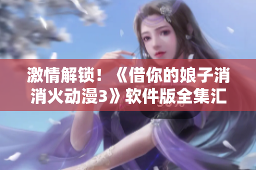 激情解锁！《借你的娘子消消火动漫3》软件版全集汇总，你值得拥有！