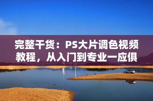 完整干货：PS大片调色视频教程，从入门到专业一应俱全