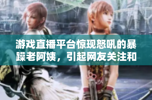 游戏直播平台惊现怒吼的暴躁老阿姨，引起网友关注和讨论