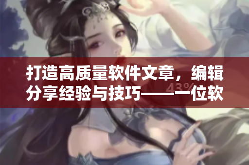 打造高质量软件文章，编辑分享经验与技巧——一位软件文章编辑的写作日记