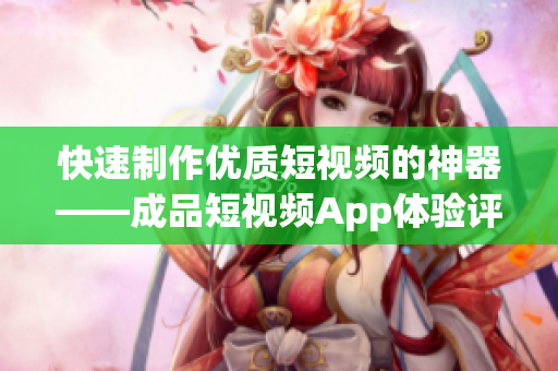 快速制作优质短视频的神器——成品短视频App体验评测