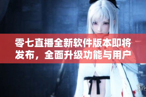零七直播全新软件版本即将发布，全面升级功能与用户体验