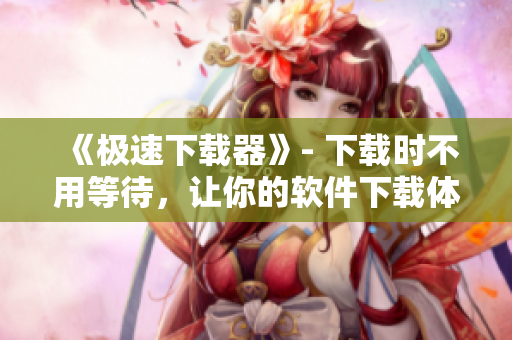 《极速下载器》- 下载时不用等待，让你的软件下载体验更快捷高效