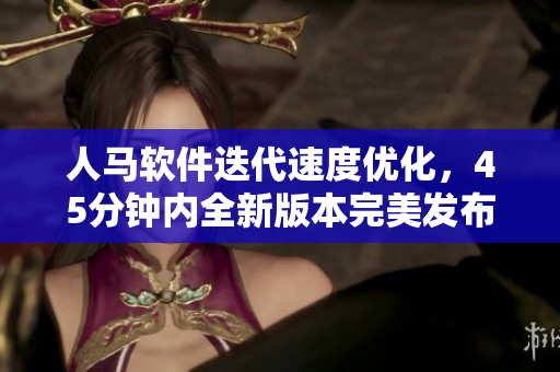 人马软件迭代速度优化，45分钟内全新版本完美发布