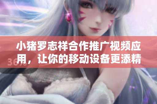 小猪罗志祥合作推广视频应用，让你的移动设备更添精彩动态
