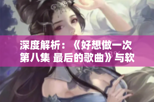 深度解析：《好想做一次 第八集 最后的歌曲》与软件产品之间的共鸣