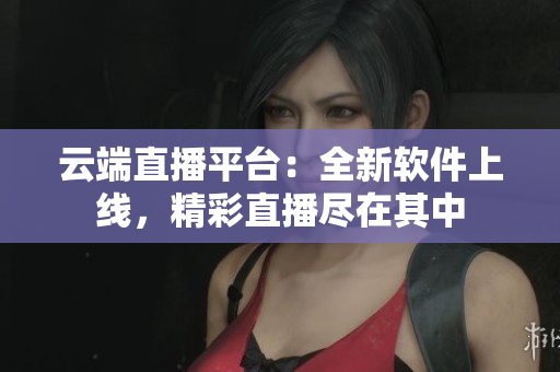 云端直播平台：全新软件上线，精彩直播尽在其中