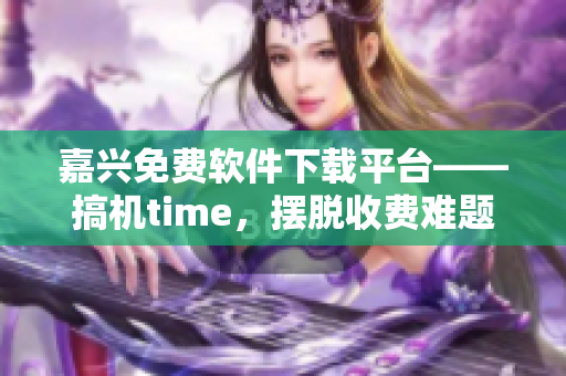 嘉兴免费软件下载平台——搞机time，摆脱收费难题