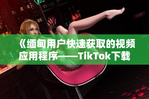 《缅甸用户快速获取的视频应用程序——TikTok下载指南》
