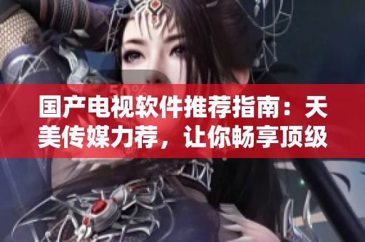 国产电视软件推荐指南：天美传媒力荐，让你畅享顶级视听盛宴