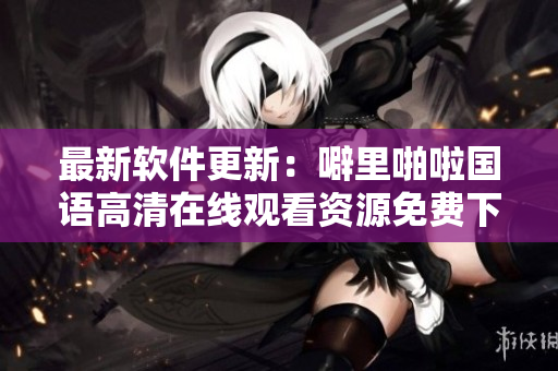 最新软件更新：噼里啪啦国语高清在线观看资源免费下载