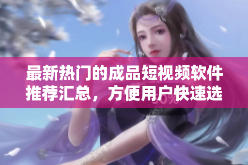 最新热门的成品短视频软件推荐汇总，方便用户快速选购
