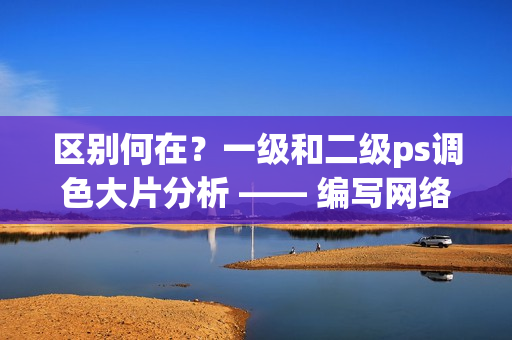 区别何在？一级和二级ps调色大片分析 —— 编写网络软件专家