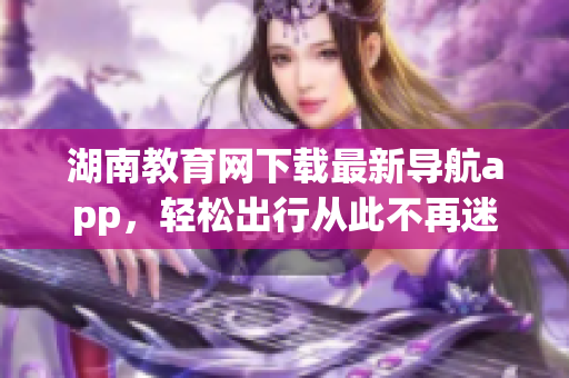 湖南教育网下载最新导航app，轻松出行从此不再迷路
