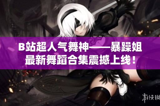 B站超人气舞神——暴躁姐最新舞蹈合集震撼上线！