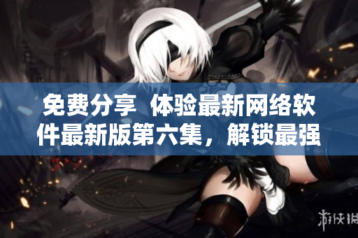 免费分享  体验最新网络软件最新版第六集，解锁最强操作技巧