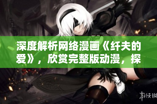 深度解析网络漫画《纤夫的爱》，欣赏完整版动漫，探究旗下软件技术奥秘