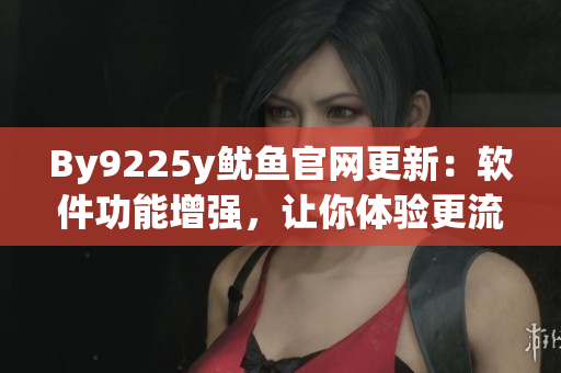 By9225y鱿鱼官网更新：软件功能增强，让你体验更流畅的操作