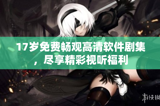 17岁免费畅观高清软件剧集，尽享精彩视听福利