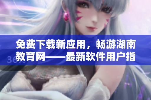 免费下载新应用，畅游湖南教育网——最新软件用户指南