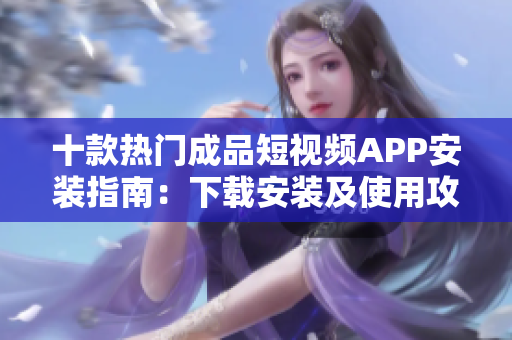 十款热门成品短视频APP安装指南：下载安装及使用攻略