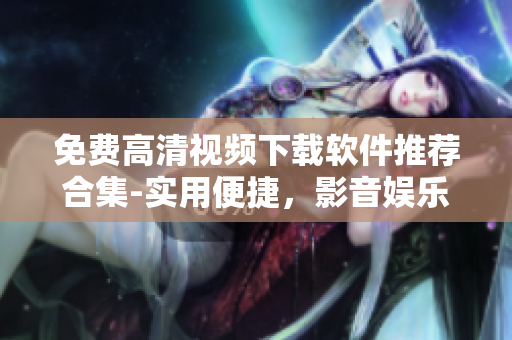 免费高清视频下载软件推荐合集-实用便捷，影音娱乐随心畅享