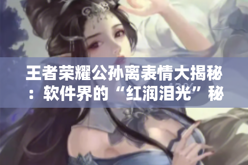 王者荣耀公孙离表情大揭秘：软件界的“红润泪光”秘密揭示