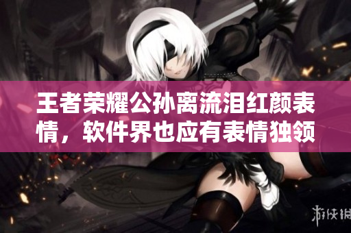 王者荣耀公孙离流泪红颜表情，软件界也应有表情独领风骚