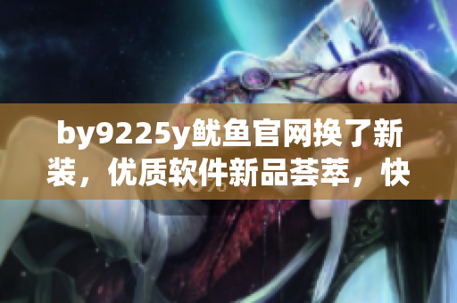 by9225y鱿鱼官网换了新装，优质软件新品荟萃，快来体验吧！