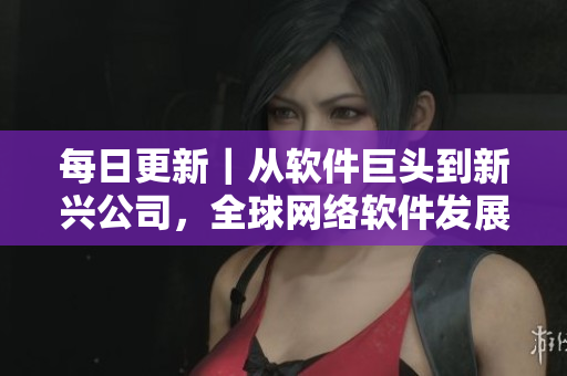 每日更新｜从软件巨头到新兴公司，全球网络软件发展动态尽在掌握