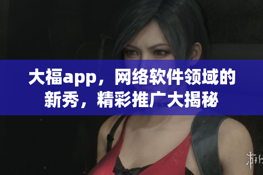 大福app，网络软件领域的新秀，精彩推广大揭秘
