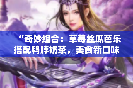 “奇妙组合：草莓丝瓜芭乐搭配鸭脖奶茶，美食新口味！”