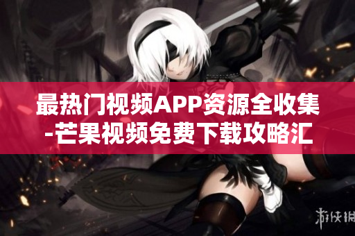 最热门视频APP资源全收集-芒果视频免费下载攻略汇总