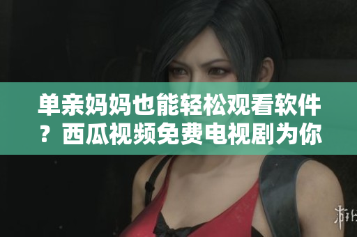 单亲妈妈也能轻松观看软件？西瓜视频免费电视剧为你送上