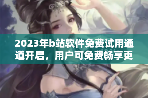 2023年b站软件免费试用通道开启，用户可免费畅享更多精彩内容