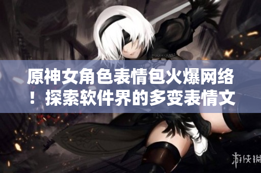原神女角色表情包火爆网络！探索软件界的多变表情文化