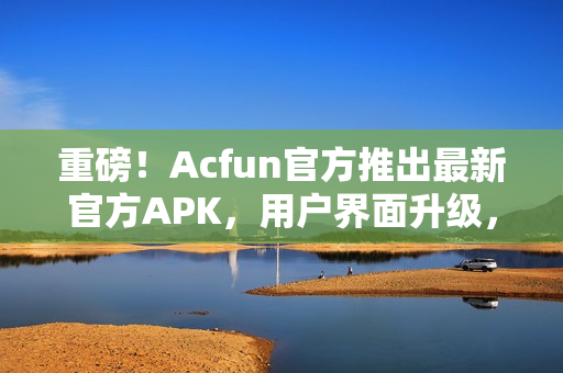 重磅！Acfun官方推出最新官方APK，用户界面升级，畅享视听盛宴！