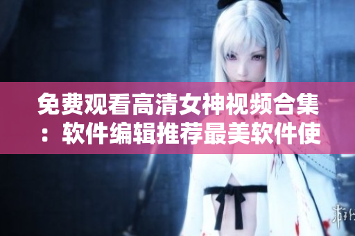 免费观看高清女神视频合集：软件编辑推荐最美软件使用教程