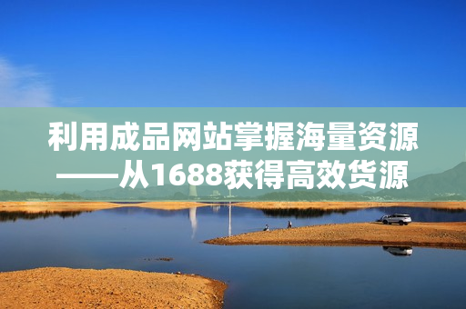 利用成品网站掌握海量资源——从1688获得高效货源管理