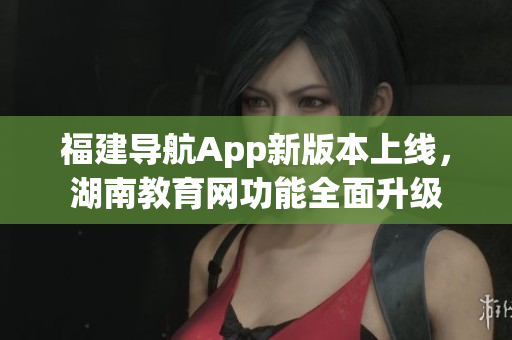 福建导航App新版本上线，湖南教育网功能全面升级