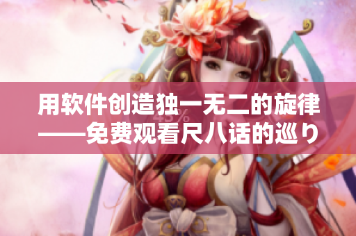 用软件创造独一无二的旋律——免费观看尺八话的巡り动画