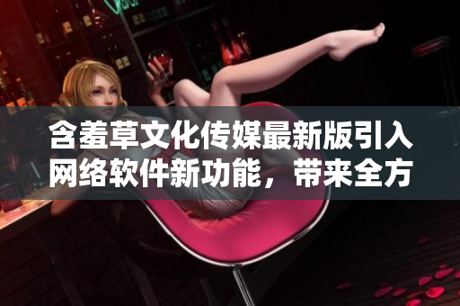 含羞草文化传媒最新版引入网络软件新功能，带来全方位创意传播体验